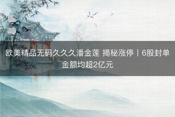 欧美精品无码久久久潘金莲 揭秘涨停丨6股封单金额均超2亿元