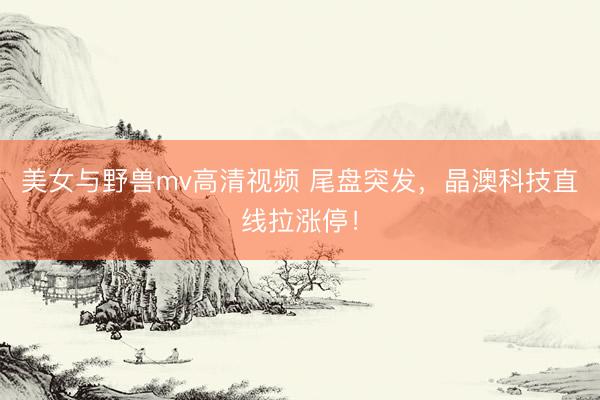 美女与野兽mv高清视频 尾盘突发，晶澳科技直线拉涨停！