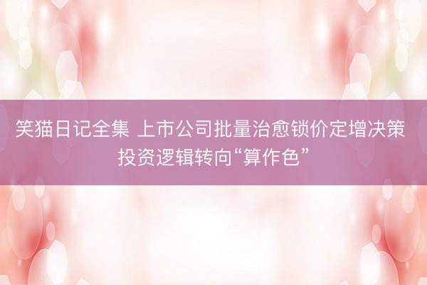 笑猫日记全集 上市公司批量治愈锁价定增决策 投资逻辑转向“算作色”