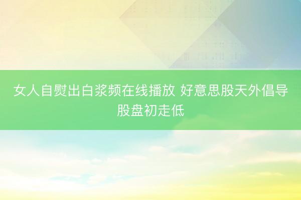 女人自熨出白浆频在线播放 好意思股天外倡导股盘初走低