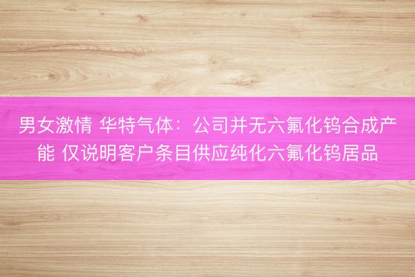 男女激情 华特气体：公司并无六氟化钨合成产能 仅说明客户条目供应纯化六氟化钨居品