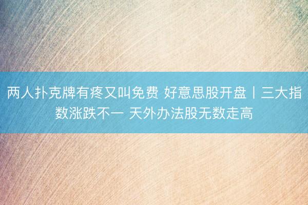 两人扑克牌有疼又叫免费 好意思股开盘丨三大指数涨跌不一 天外办法股无数走高