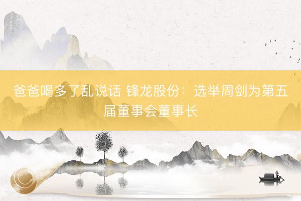 爸爸喝多了乱说话 锋龙股份：选举周剑为第五届董事会董事长