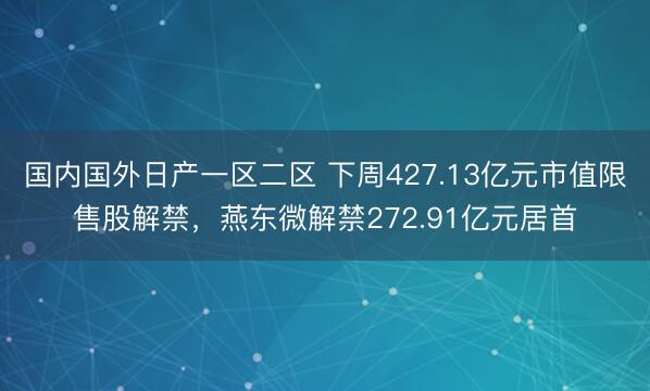 国内国外日产一区二区 下周427.13亿元市值限售股解禁，燕东微解禁272.91亿元居首