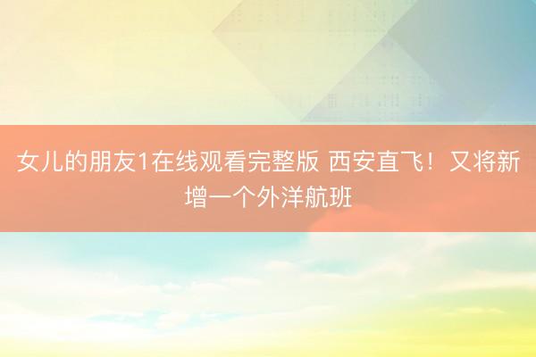 女儿的朋友1在线观看完整版 西安直飞！又将新增一个外洋航班