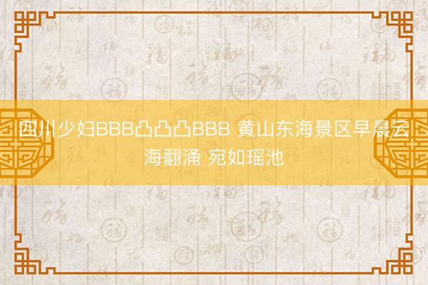 四川少妇BBB凸凸凸BBB 黄山东海景区早晨云海翻涌 宛如瑶池