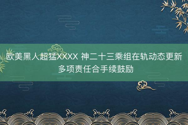 欧美黑人超猛XXXX 神二十三乘组在轨动态更新 多项责任合手续鼓励