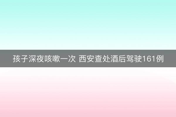 孩子深夜咳嗽一次 西安查处酒后驾驶161例