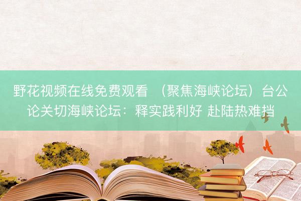 野花视频在线免费观看 (聚焦海峡论坛)台公论关切海峡论坛:释实践利好 赴陆热难挡