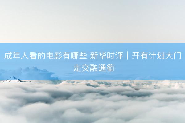 成年人看的电影有哪些 新华时评｜开有计划大门 走交融通衢