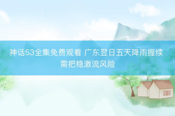 神话53全集免费观看 广东翌日五天降雨握续 需把稳激流风险