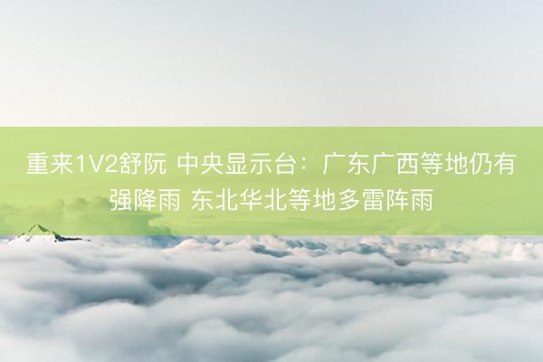 重来1V2舒阮 中央显示台：广东广西等地仍有强降雨 东北华北等地多雷阵雨