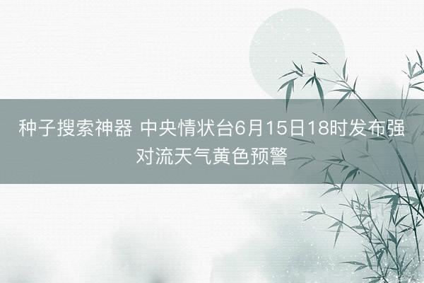 种子搜索神器 中央情状台6月15日18时发布强对流天气黄色预警