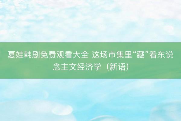 夏娃韩剧免费观看大全 这场市集里“藏”着东说念主文经济学（新语）