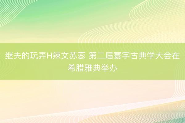 继夫的玩弄H辣文苏蕊 第二届寰宇古典学大会在希腊雅典举办