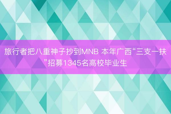 旅行者把八重神子抄到MNB 本年广西“三支一扶”招募1345名高校毕业生