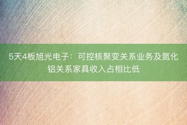 5天4板旭光电子:可控核聚变关系业务及氮化铝关系家具收入占相比低