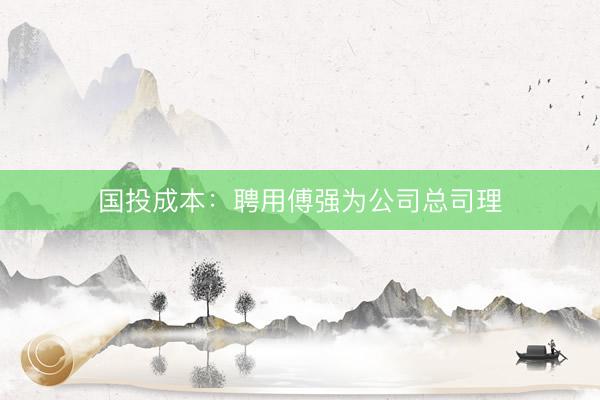 国投成本：聘用傅强为公司总司理