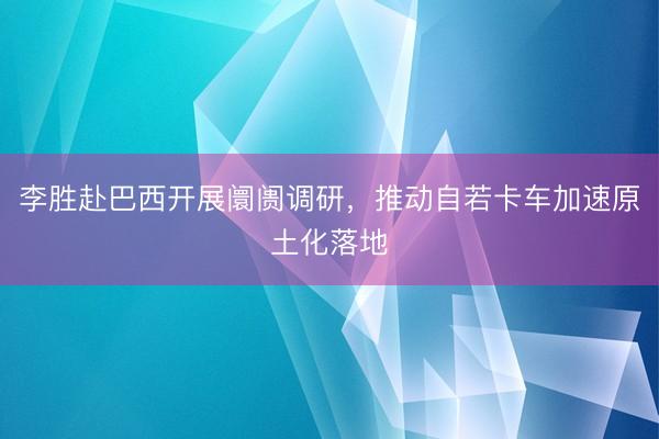 李胜赴巴西开展阛阓调研，推动自若卡车加速原土化落地