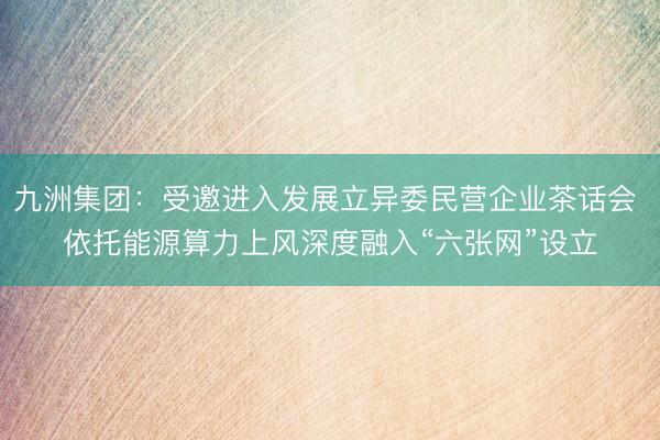 九洲集团：受邀进入发展立异委民营企业茶话会 依托能源算力上风深度融入“六张网”设立