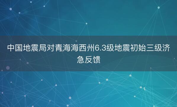 中国地震局对青海海西州6.3级地震初始三级济急反馈