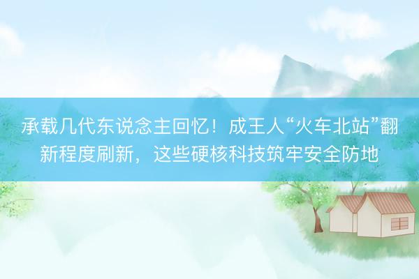 承载几代东说念主回忆！成王人“火车北站”翻新程度刷新，这些硬核科技筑牢安全防地