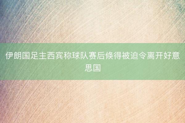 伊朗国足主西宾称球队赛后倏得被迫令离开好意思国