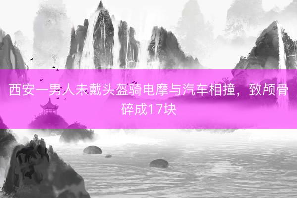 西安一男人未戴头盔骑电摩与汽车相撞，致颅骨碎成17块