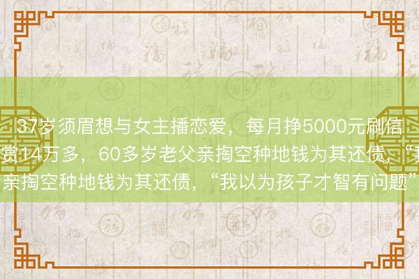 37岁须眉想与女主播恋爱，每月挣5000元刷信用卡打赏5万，3个月打赏14万多，60多岁老父亲掏空种地钱为其还债，“我以为孩子才智有问题”