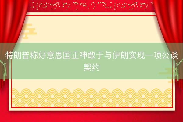 特朗普称好意思国正神敢于与伊朗实现一项公谈契约